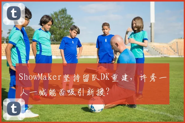 ShowMaker坚持留队DK重建，许秀一人一城能否吸引新援？