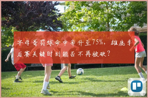 字母哥罚球命中率升至75%，雄鹿季后赛关键时刻能否不再被砍？