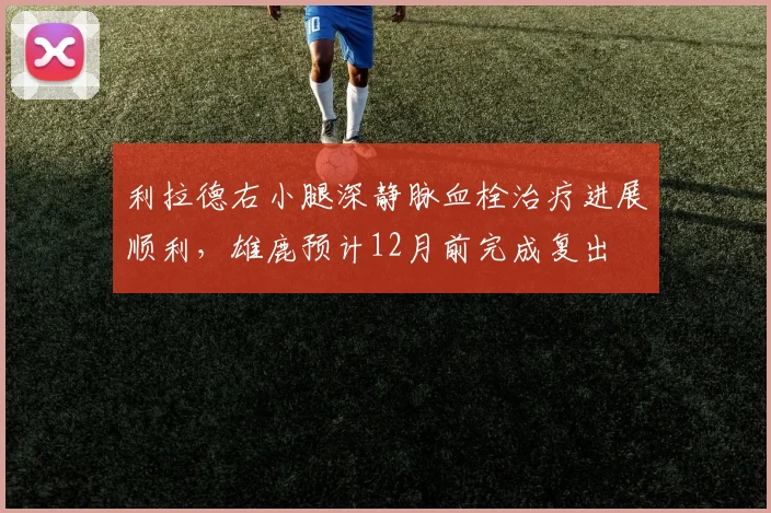 利拉德右小腿深静脉血栓治疗进展顺利，雄鹿预计12月前完成复出