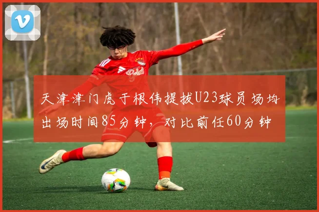 天津津门虎于根伟提拔U23球员场均出场时间85分钟，对比前任60分钟，青训厚度对比鲜明